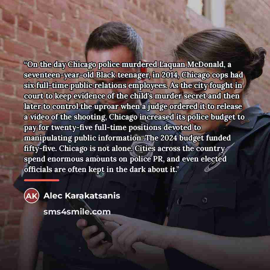 “On the day Chicago police murdered Laquan McDonald, a seventeen-year-old Black teenager, in 2014, Chicago cops had six full-time public relations employees. As the city fought in court to keep evidence of the child's murder secret and then later to control the uproar when a judge ordered it to…” quote by Alec Karakatsanis