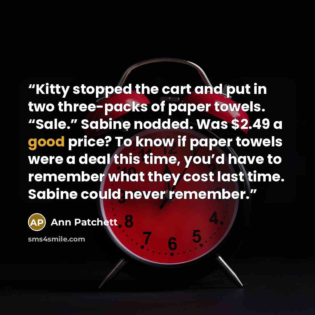 “Kitty stopped the cart and put in two three-packs of paper towels. “Sale.” Sabine nodded. Was $2.49 a good price? To know if paper towels were a deal this time, you’d have to remember what they cost last time. Sabine could never remember.” quote by Ann Patchett
