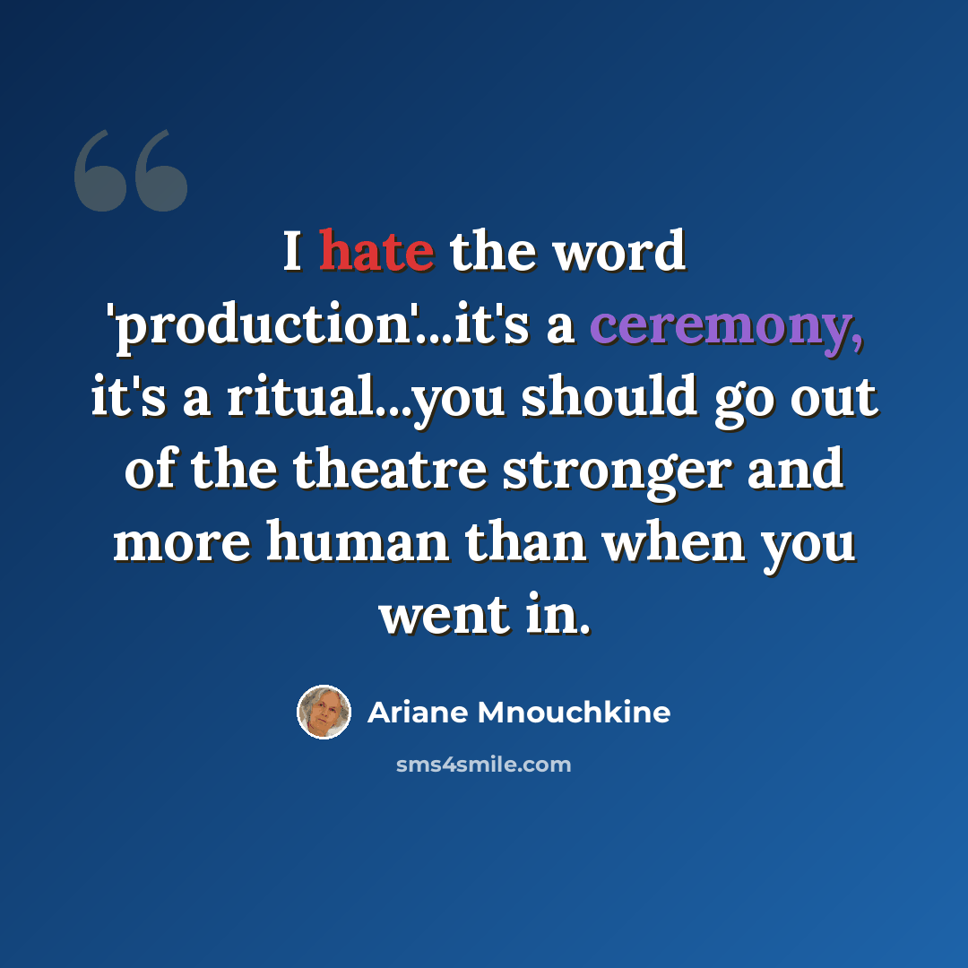 “I hate the word 'production'...it's a ceremony, it's a ritual...you should go out of the theatre stronger and more human than when you went in.” quote by Ariane Mnouchkine
