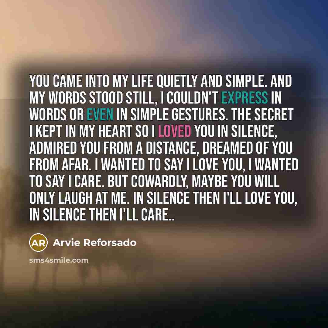 “You came into my life Quietly and simple. And my words stood still, I couldn't express in words Or even in simple gestures. The secret I kept in my heart So I loved you in silence, Admired you from a distance, Dreamed of you from afar. I wanted to say I love you, I wanted to say I care. But…” quote by Arvie Reforsado