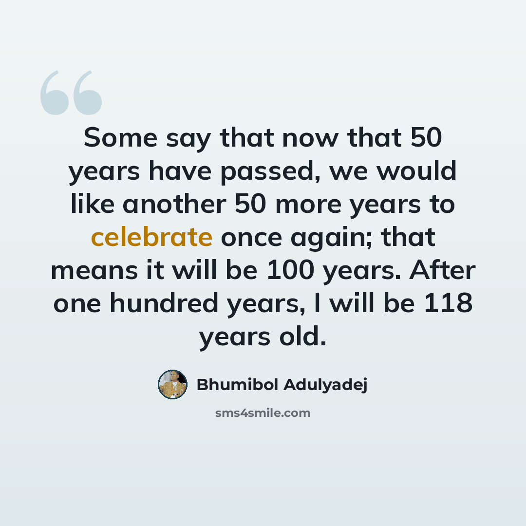 “Some say that now that 50 years have passed, we would like another 50 more years to celebrate once again; that means it will be 100 years. After one hundred years, I will be 118 years old.” quote by Bhumibol Adulyadej