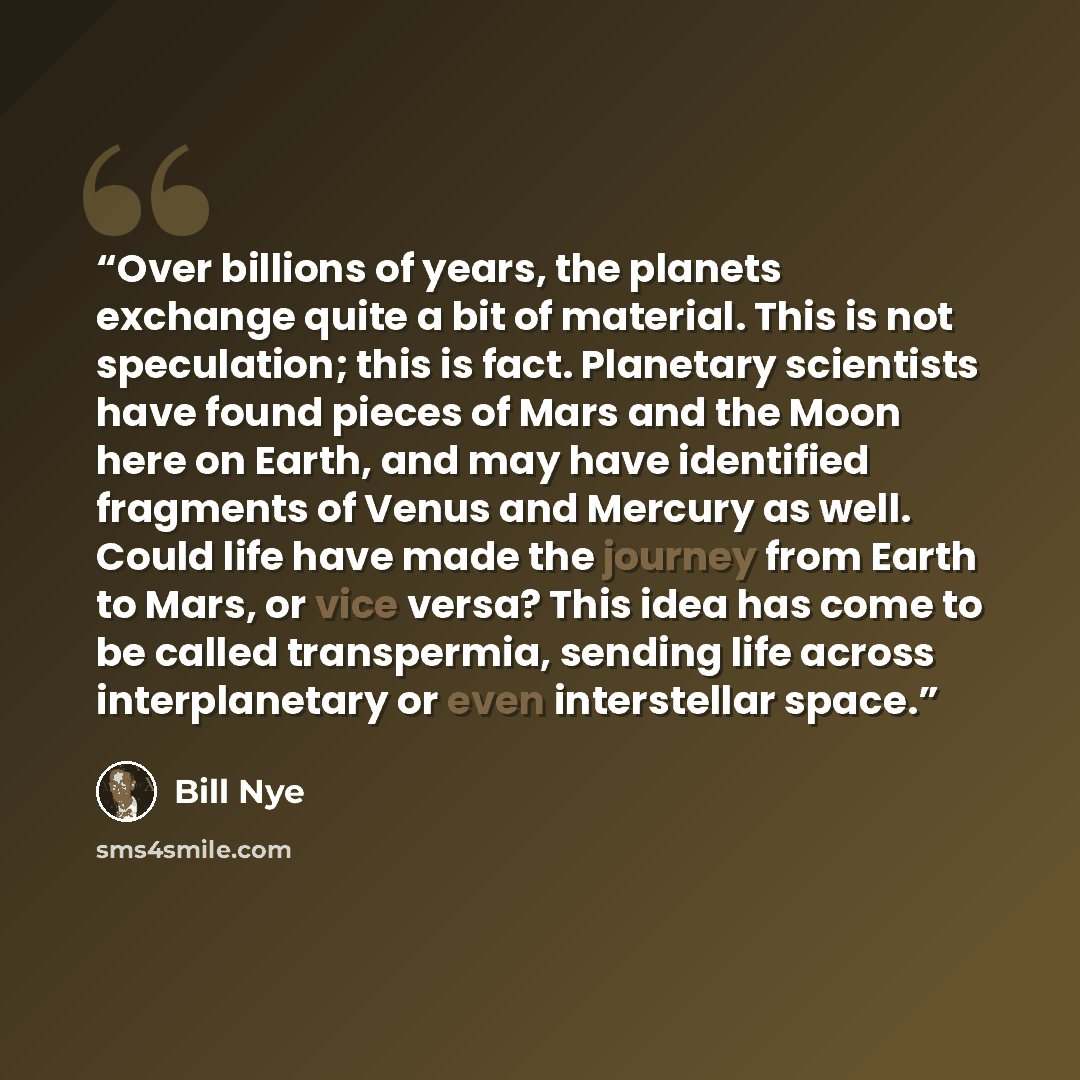 “Over billions of years, the planets exchange quite a bit of material. This is not speculation; this is fact. Planetary scientists have found pieces of Mars and the Moon here on Earth, and may have identified fragments of Venus and Mercury as well. Could life have made the journey from Earth to…” quote by Bill Nye