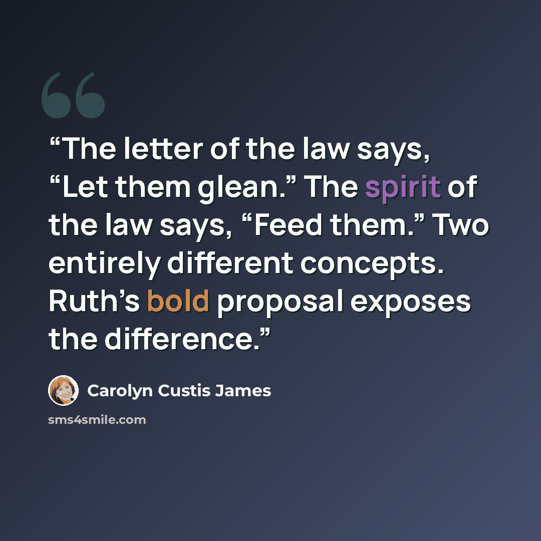 “The letter of the law says, “Let them glean.” The spirit of the law says, “Feed them.” Two entirely different concepts. Ruth’s bold proposal exposes the difference.” quote by Carolyn Custis James