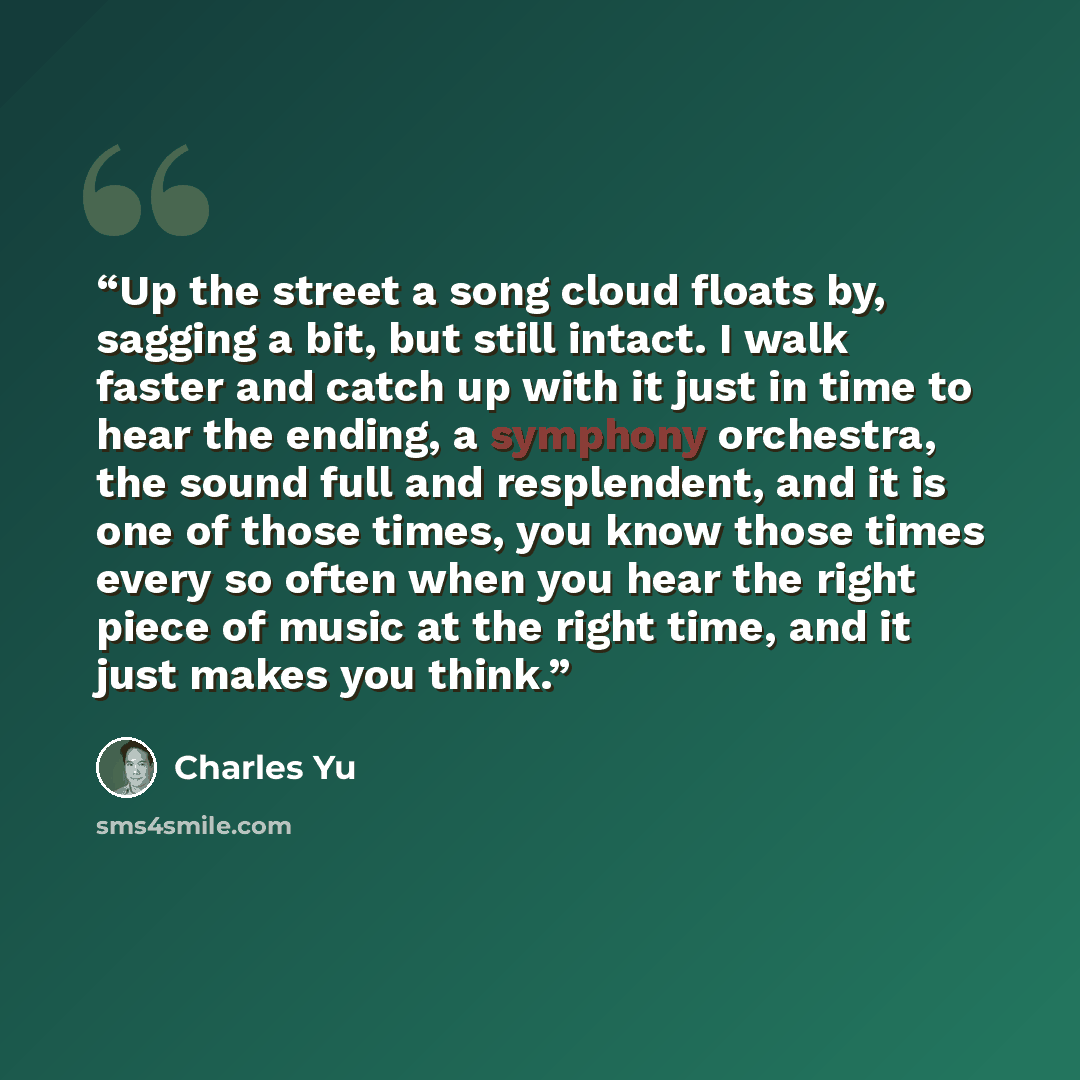 “Up the street a song cloud floats by, sagging a bit, but still intact. I walk faster and catch up with it just in time to hear the ending, a symphony orchestra, the sound full and resplendent, and it is one of those times, you know those times every so often when you hear the right piece of music…” quote by Charles Yu