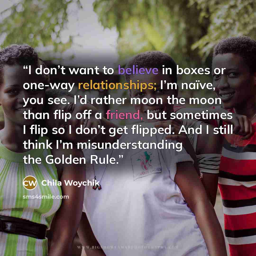 “I don’t want to believe in boxes or one-way relationships; I’m naïve, you see. I’d rather moon the moon than flip off a friend, but sometimes I flip so I don’t get flipped. And I still think I’m misunderstanding the Golden Rule.” quote by Chila Woychik