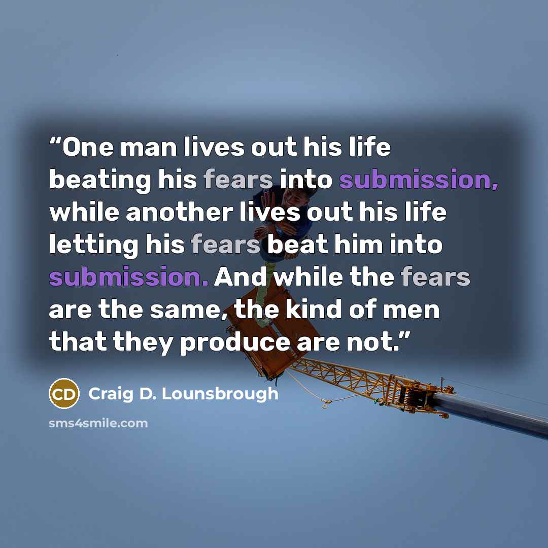“One man lives out his life beating his fears into submission, while another lives out his life letting his fears beat him into submission. And while the fears are the same, the kind of men that they produce are not.” quote by Craig D. Lounsbrough