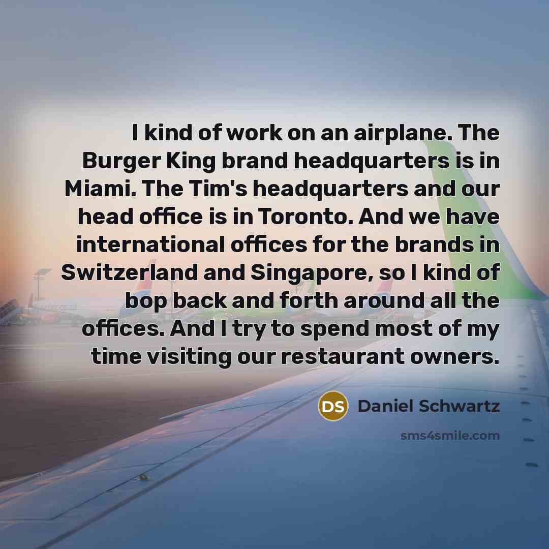 “I kind of work on an airplane. The Burger King brand headquarters is in Miami. The Tim's headquarters and our head office is in Toronto. And we have international offices for the brands in Switzerland and Singapore, so I kind of bop back and forth around all the offices. And I try to spend most of…” quote by Daniel Schwartz