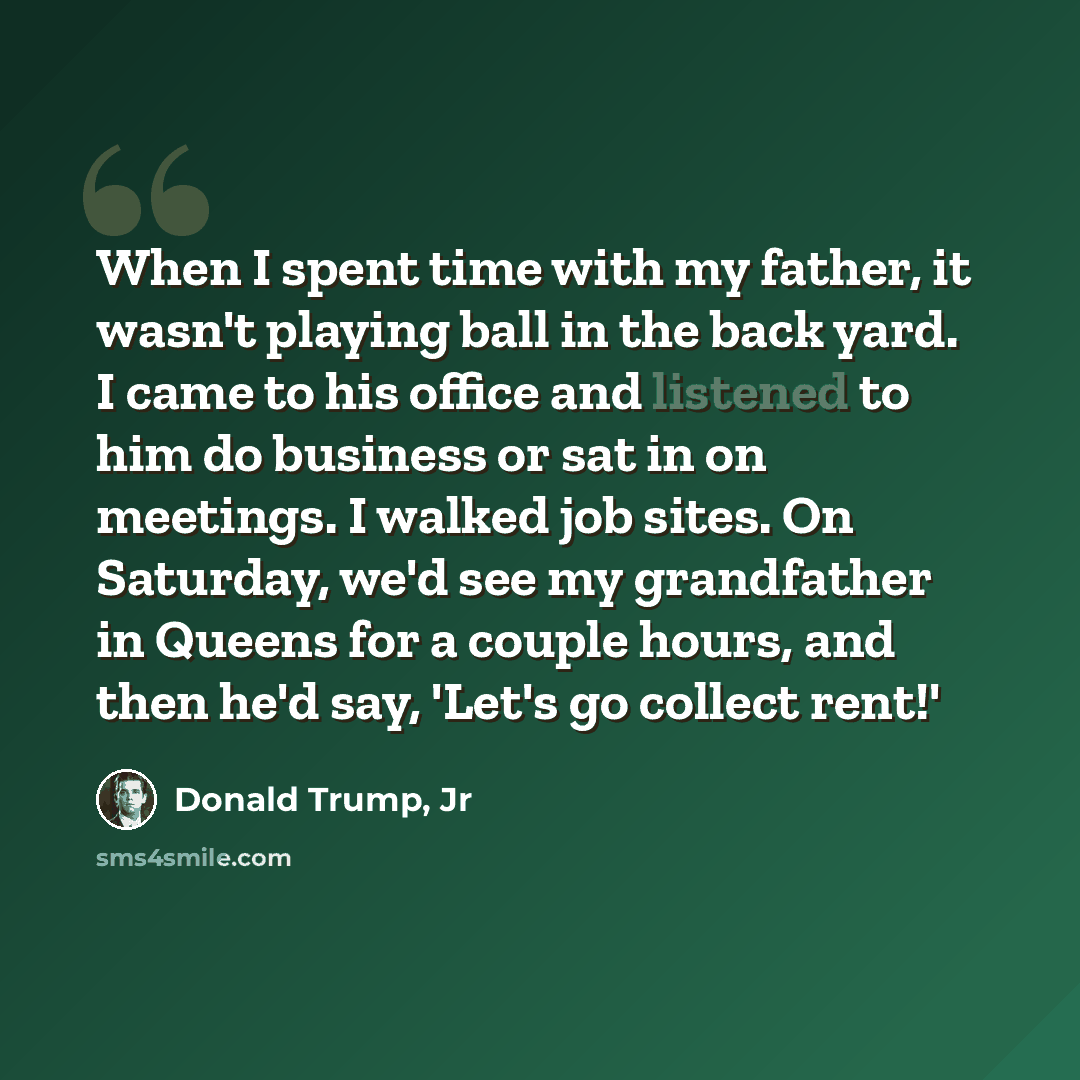 “When I spent time with my father, it wasn't playing ball in the back yard. I came to his office and listened to him do business or sat in on meetings. I walked job sites. On Saturday, we'd see my grandfather in Queens for a couple hours, and then he'd say, 'Let's go collect rent!'” quote by Donald Trump, Jr