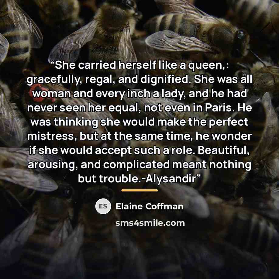 “She carried herself like a queen,: gracefully, regal, and dignified. She was all woman and every inch a lady, and he had never seen her equal, not even in Paris. He was thinking she would make the perfect mistress, but at the same time, he wonder if she would accept such a role. Beautiful…” quote by Elaine Coffman
