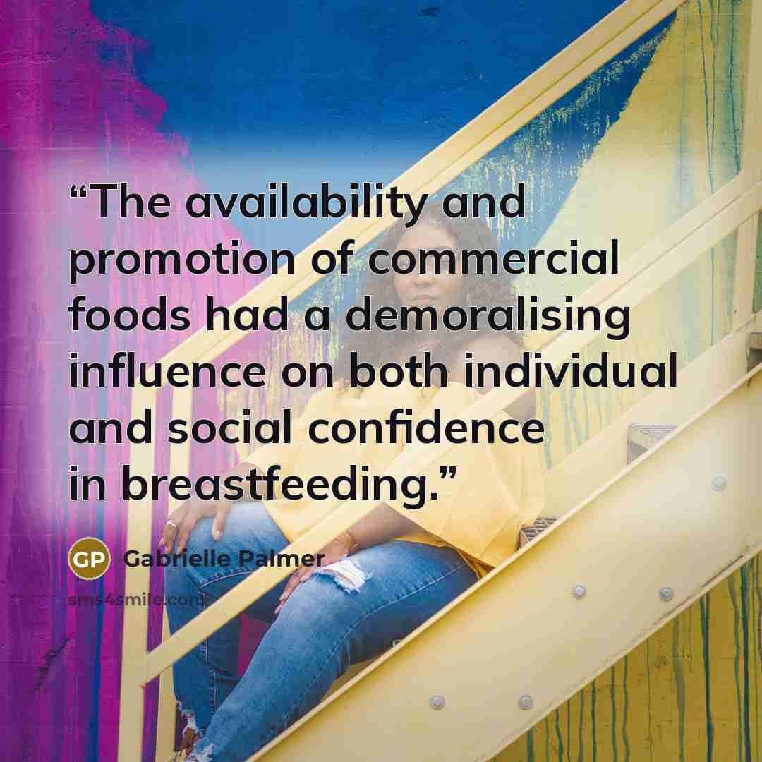 “The availability and promotion of commercial foods had a demoralising influence on both individual and social confidence in breastfeeding.” quote by Gabrielle Palmer