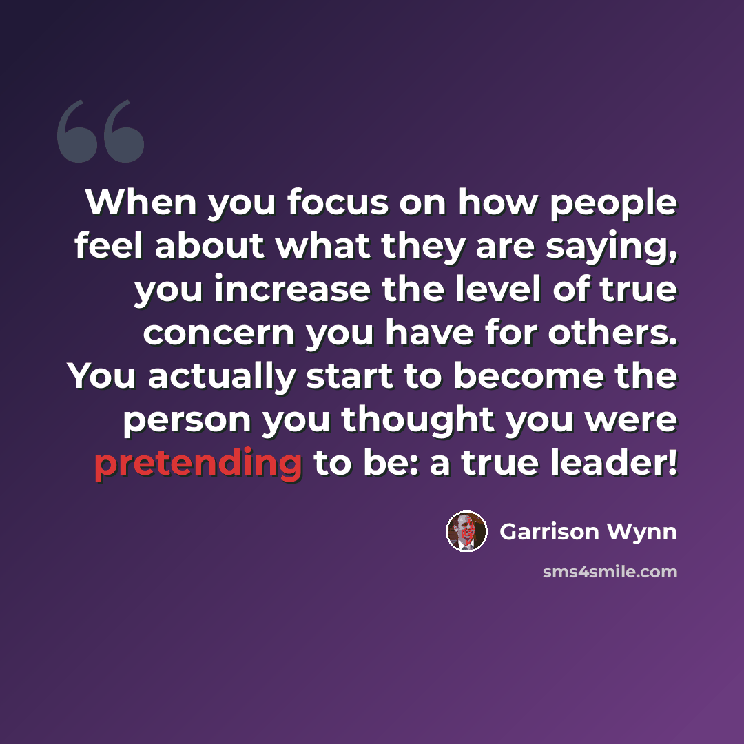 “When you focus on how people feel about what they are saying, you increase the level of true concern you have for others. You actually start to become the person you thought you were pretending to be: a true leader!” quote by Garrison Wynn