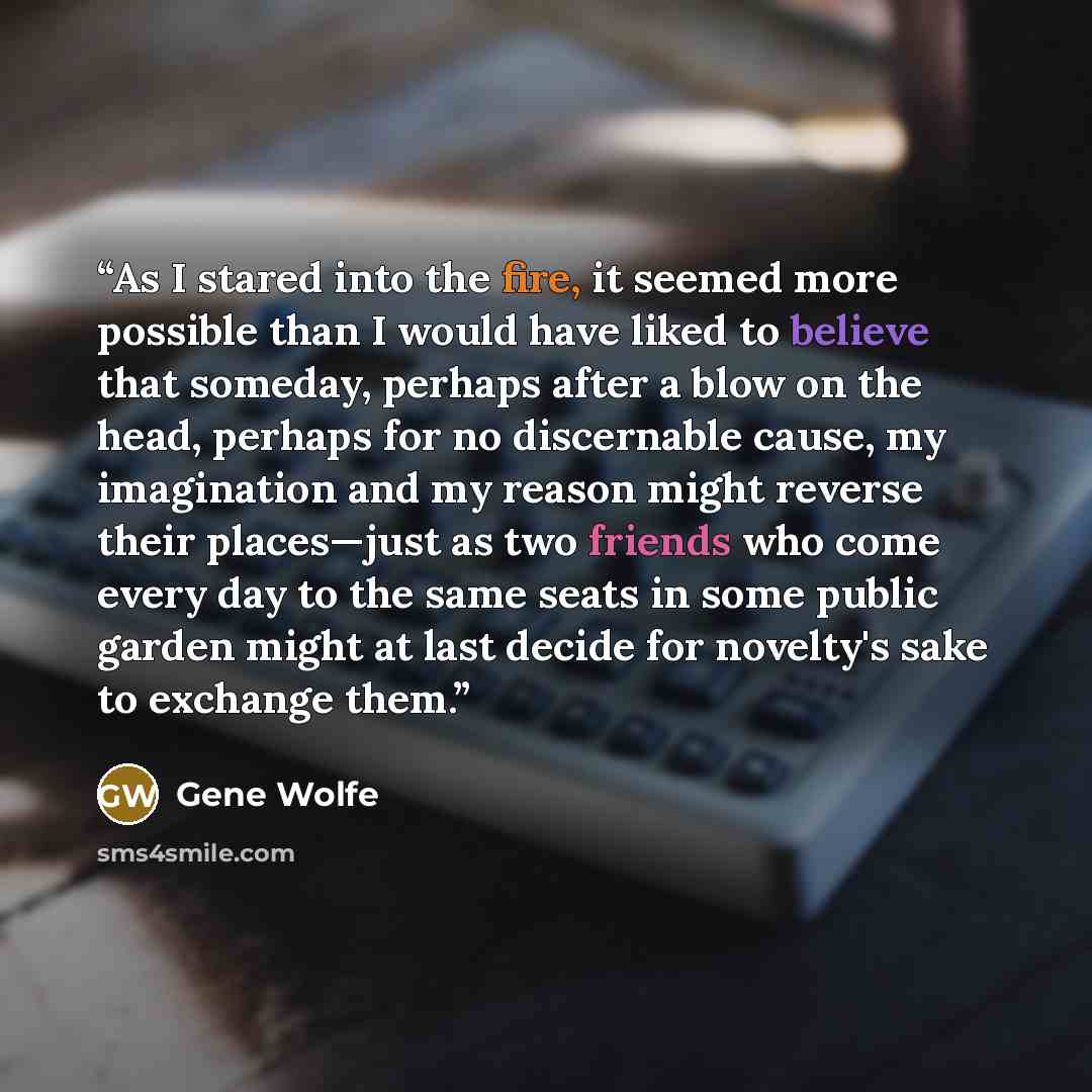 “As I stared into the fire, it seemed more possible than I would have liked to believe that someday, perhaps after a blow on the head, perhaps for no discernable cause, my imagination and my reason might reverse their places—just as two friends who come every day to the same seats in some public…” quote by Gene Wolfe