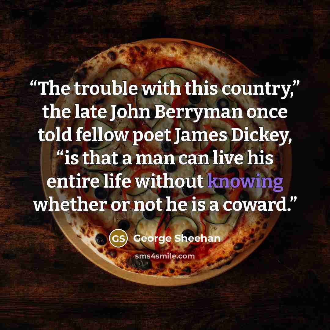“The trouble with this country,” the late John Berryman once told fellow poet James Dickey, “is that a man can live his entire life without knowing whether or not he is a coward.” quote by George Sheehan