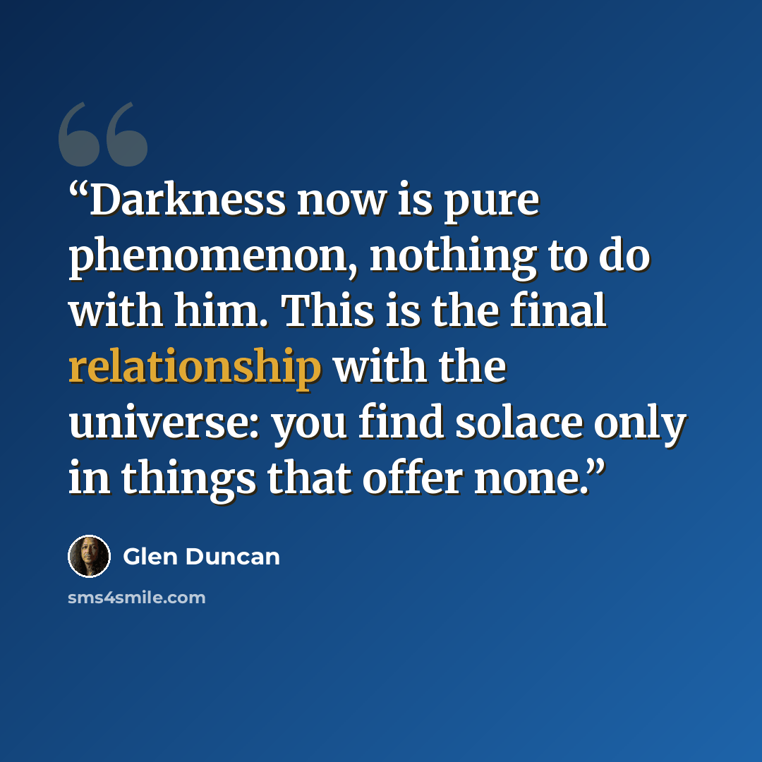 “Darkness now is pure phenomenon, nothing to do with him. This is the final relationship with the universe: you find solace only in things that offer none.” quote by Glen Duncan