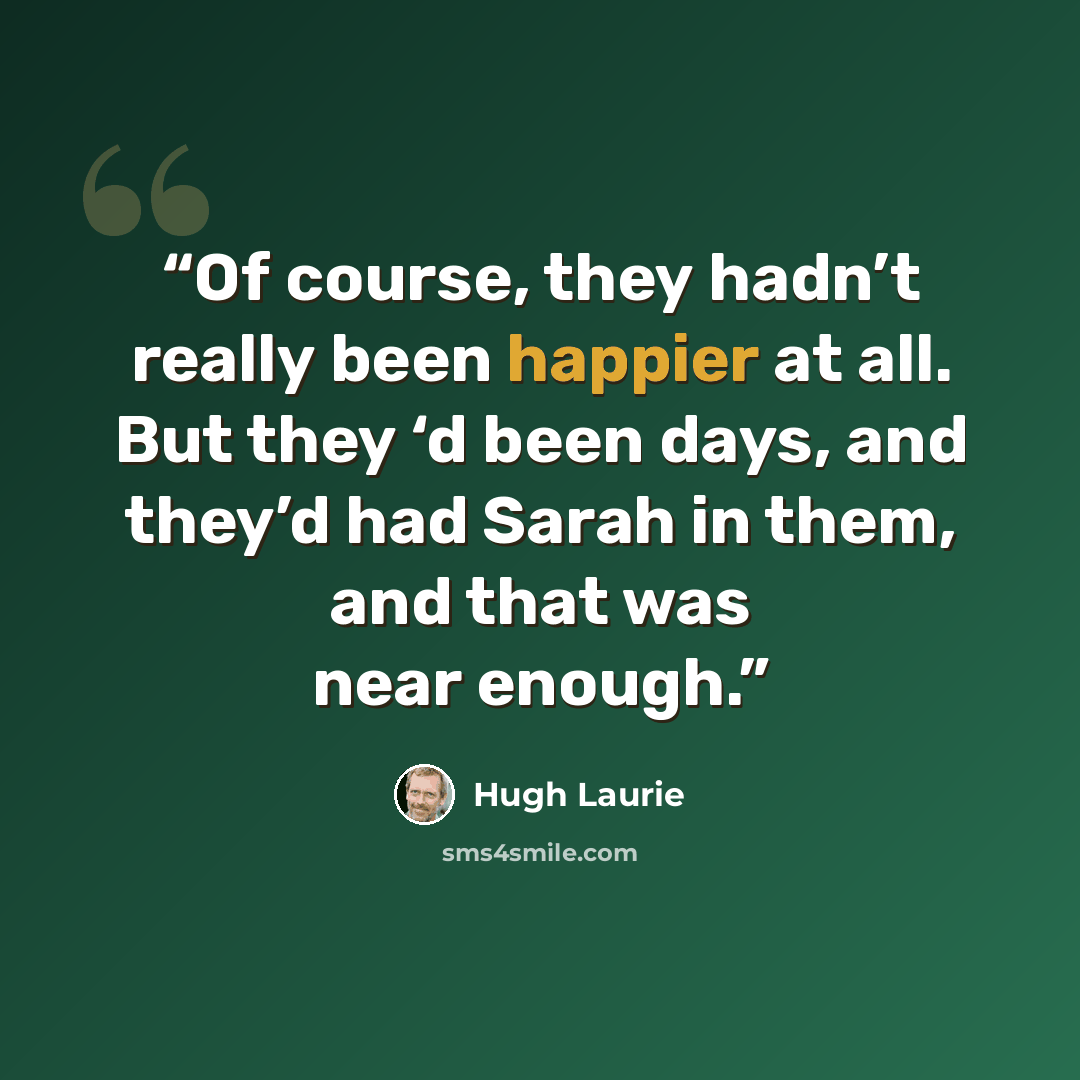 “Of course, they hadn’t really been happier at all. But they ‘d been days, and they’d had Sarah in them, and that was near enough.” quote by Hugh Laurie