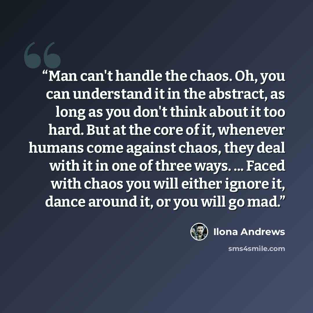 “Man can't handle the chaos. Oh, you can understand it in the abstract, as long as you don't think about it too hard. But at the core of it, whenever humans come against chaos, they deal with it in one of three ways. ... Faced with chaos you will either ignore it, dance around it, or you will go mad.” quote by Ilona Andrews