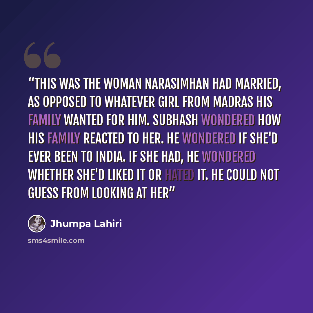 “This was the woman Narasimhan had married, as opposed to whatever girl from Madras his family wanted for him. Subhash wondered how his family reacted to her. He wondered if she'd ever been to India. If she had, he wondered whether she'd liked it or hated it. He could not guess from looking at her” quote by Jhumpa Lahiri