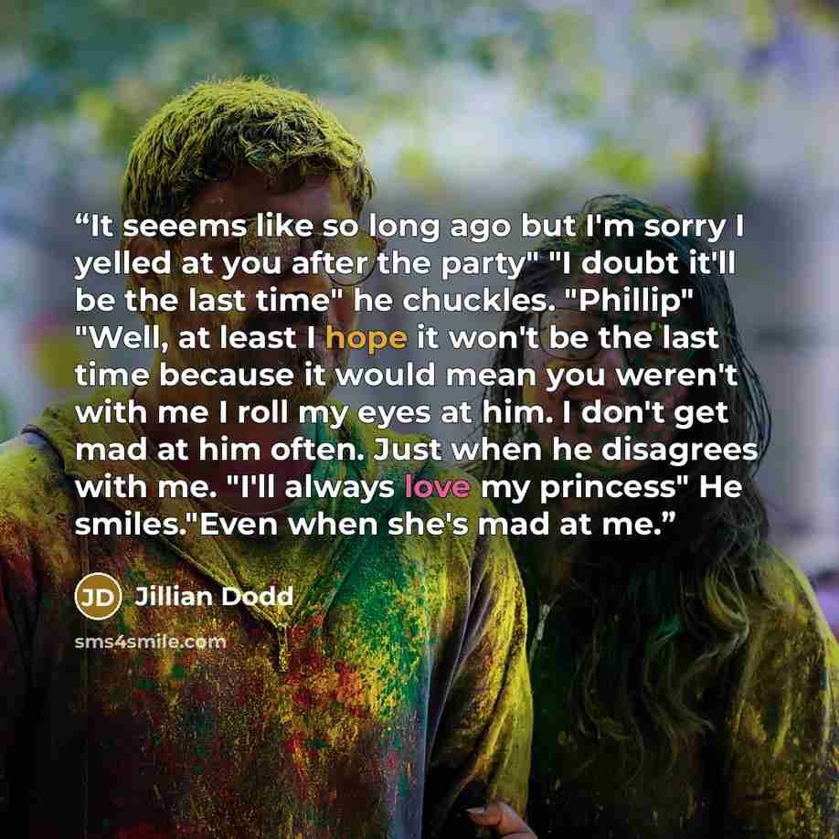 “It seeems like so long ago but I'm sorry I yelled at you after the party" "I doubt it'll be the last time" he chuckles. "Phillip" "Well, at least I hope it won't be the last time because it would mean you weren't with me I roll my eyes at him. I don't get mad at him often. Just when he disagrees…” quote by Jillian Dodd