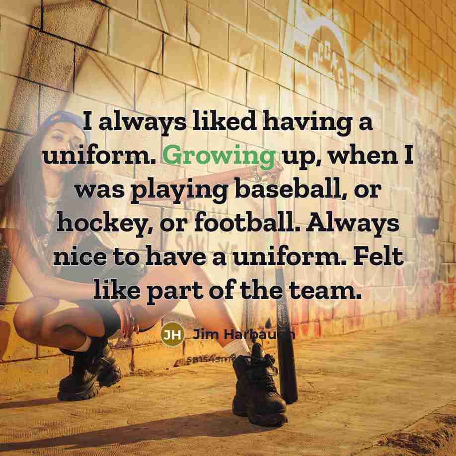 “I always liked having a uniform. Growing up, when I was playing baseball, or hockey, or football. Always nice to have a uniform. Felt like part of the team.” quote by Jim Harbaugh