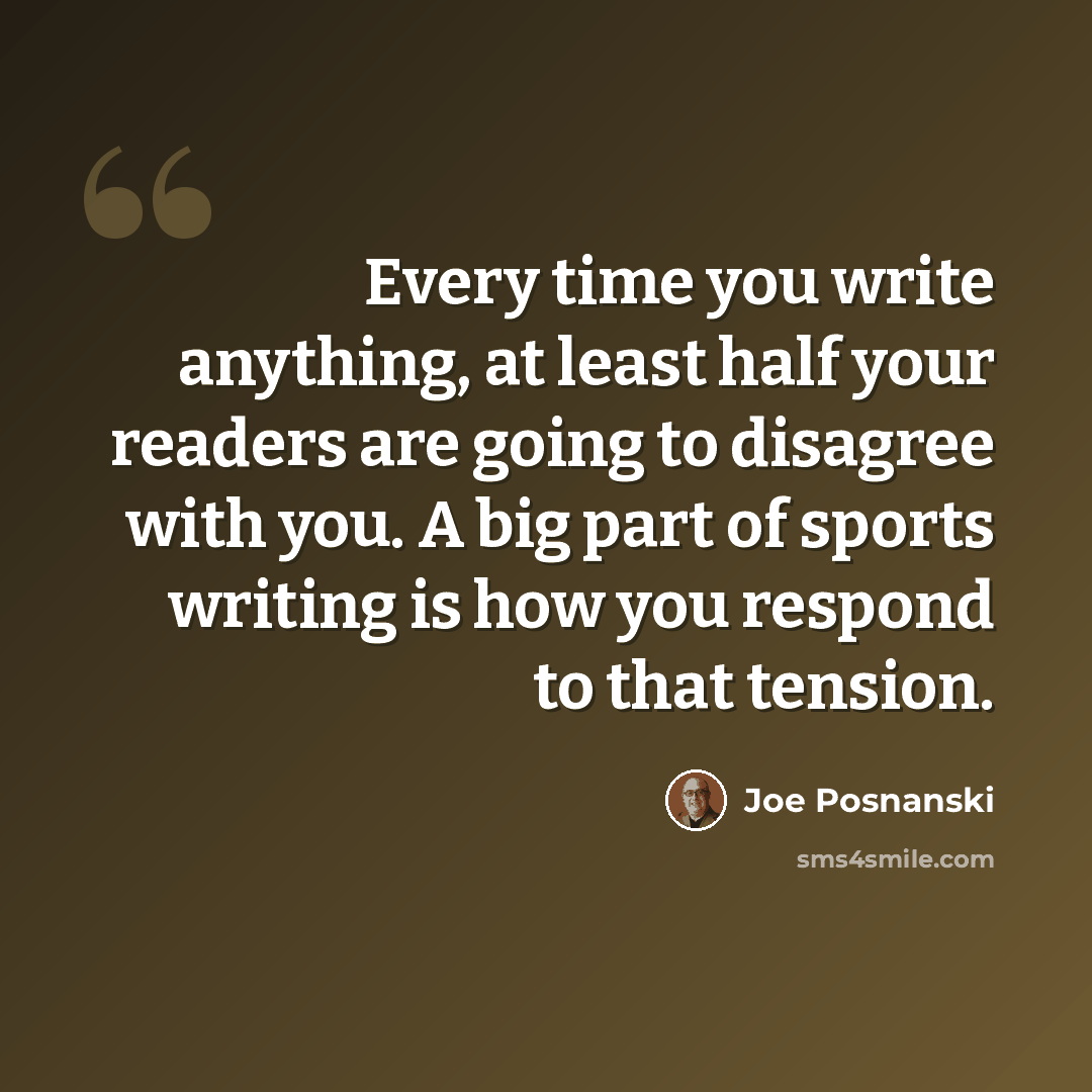 “Every time you write anything, at least half your readers are going to disagree with you. A big part of sports writing is how you respond to that tension.” quote by Joe Posnanski
