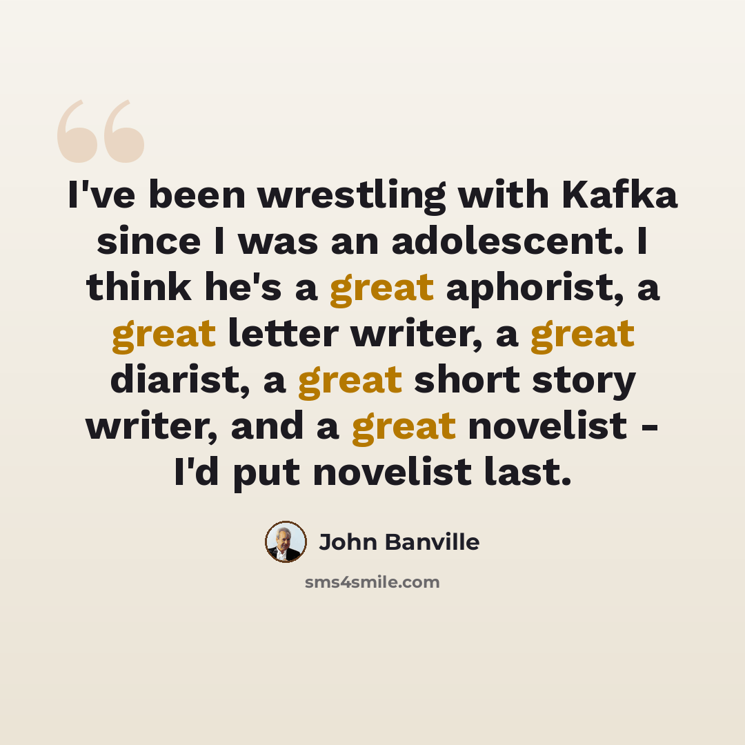 “I've been wrestling with Kafka since I was an adolescent. I think he's a great aphorist, a great letter writer, a great diarist, a great short story writer, and a great novelist - I'd put novelist last.” quote by John Banville
