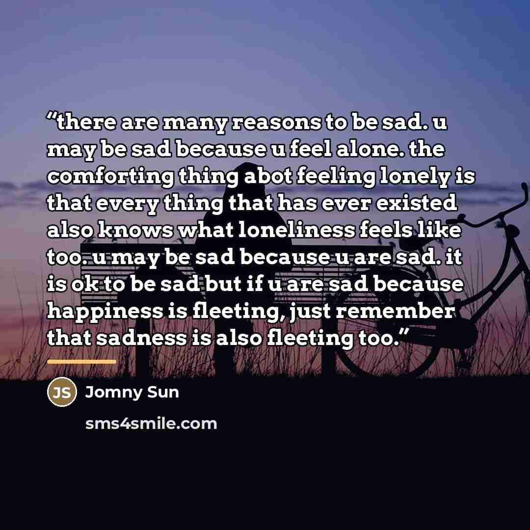 “there are many reasons to be sad. u may be sad because u feel alone. the comforting thing abot feeling lonely is that every thing that has ever existed also knows what loneliness feels like too. u may be sad because u are sad. it is ok to be sad but if u are sad because happiness is fleeting, just…” quote by Jomny Sun