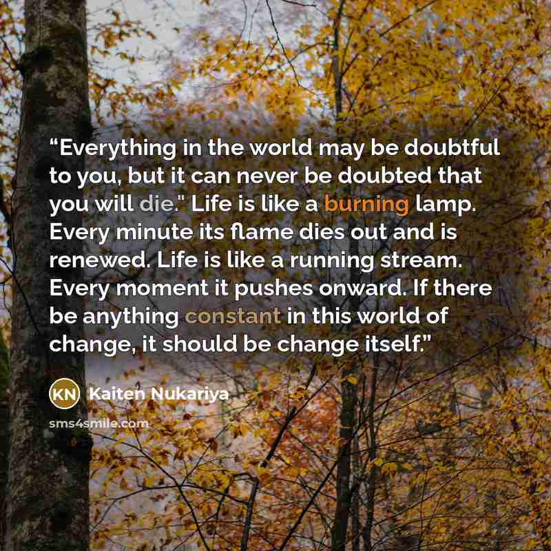 “Everything in the world may be doubtful to you, but it can never be doubted that you will die." Life is like a burning lamp. Every minute its flame dies out and is renewed. Life is like a running stream. Every moment it pushes onward. If there be anything constant in this world of change, it…” quote by Kaiten Nukariya