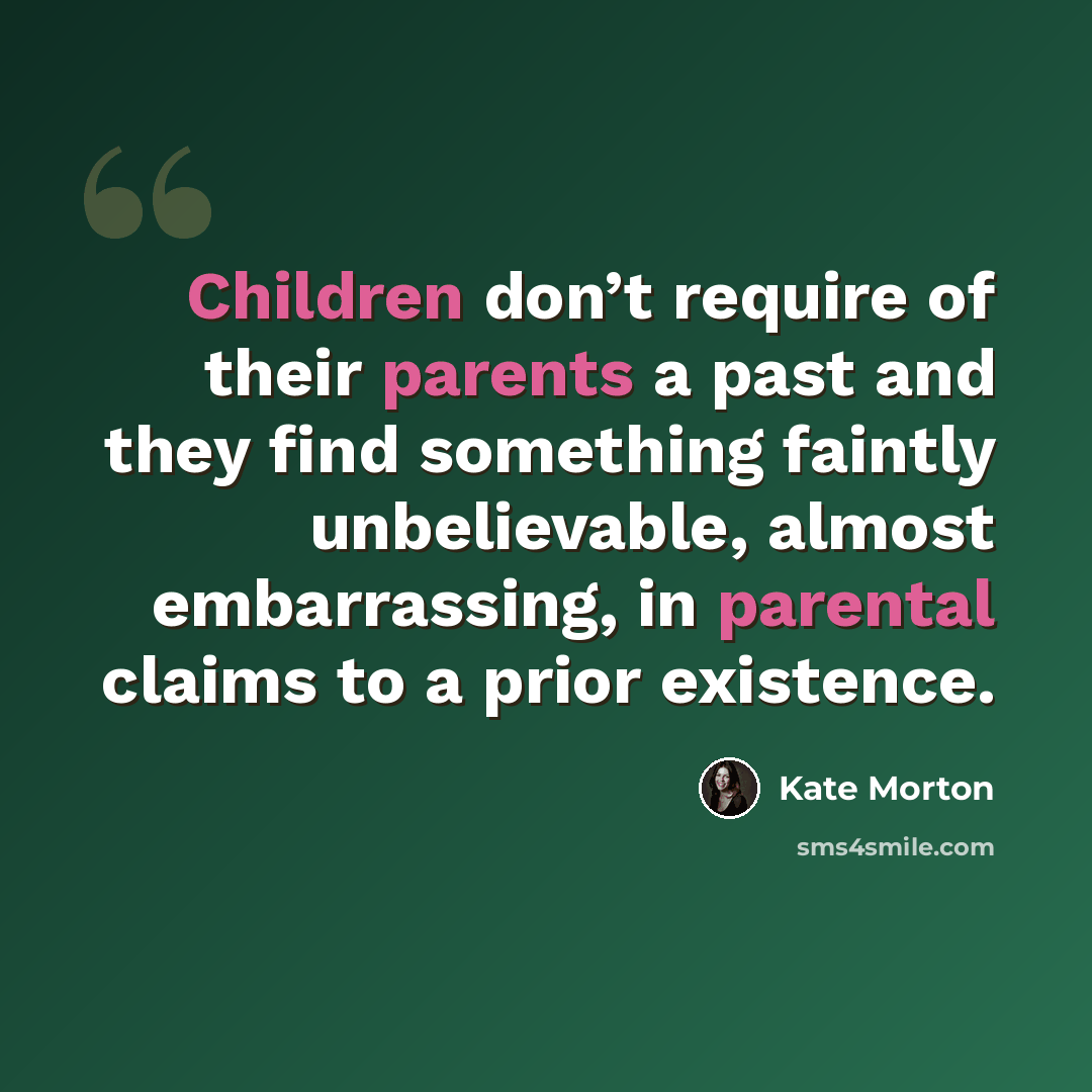 “Children don’t require of their parents a past and they find something faintly unbelievable, almost embarrassing, in parental claims to a prior existence.” quote by Kate Morton