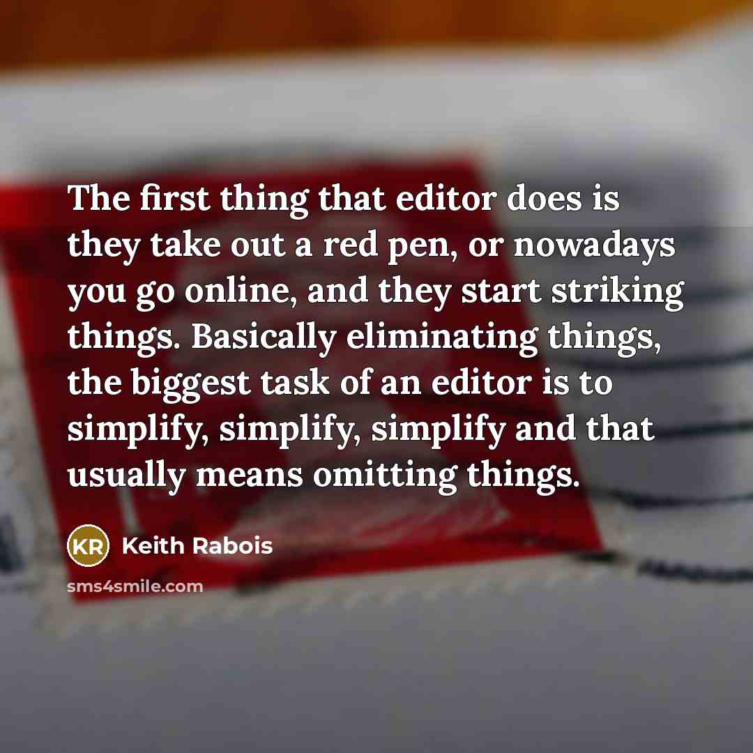 “The first thing that editor does is they take out a red pen, or nowadays you go online, and they start striking things. Basically eliminating things, the biggest task of an editor is to simplify, simplify, simplify and that usually means omitting things.” quote by Keith Rabois
