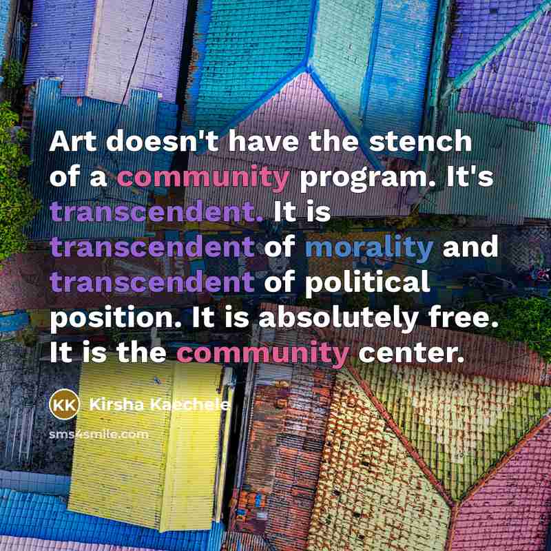 “Art doesn't have the stench of a community program. It's transcendent. It is transcendent of morality and transcendent of political position. It is absolutely free. It is the community center.” quote by Kirsha Kaechele