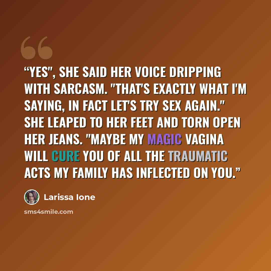 “Yes", she said her voice dripping with sarcasm. "That's exactly what I'm saying, in fact let's try sex again." She leaped to her feet and torn open her jeans. "Maybe my magic vagina will cure you of all the traumatic acts my family has inflected on you.” quote by Larissa Ione