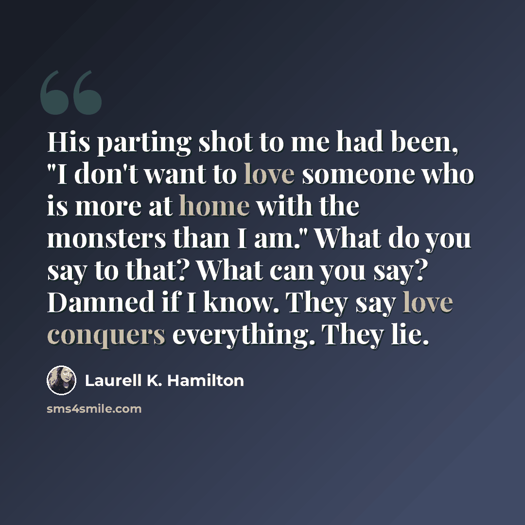 “His parting shot to me had been, "I don't want to love someone who is more at home with the monsters than I am." What do you say to that? What can you say? Damned if I know. They say love conquers everything. They lie.” quote by Laurell K. Hamilton