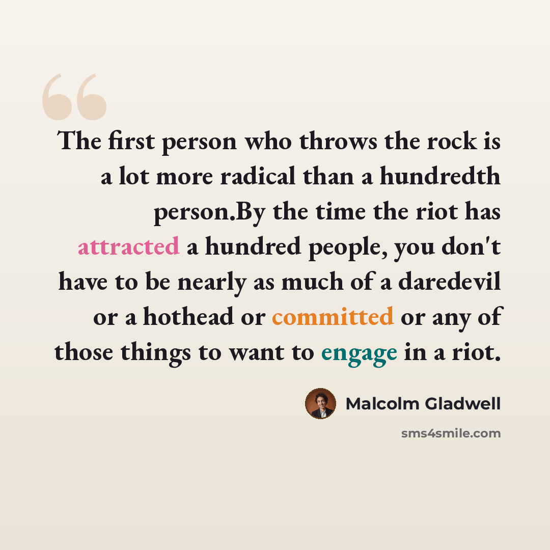“The first person who throws the rock is a lot more radical than a hundredth person.By the time the riot has attracted a hundred people, you don't have to be nearly as much of a daredevil or a hothead or committed or any of those things to want to engage in a riot.” quote by Malcolm Gladwell