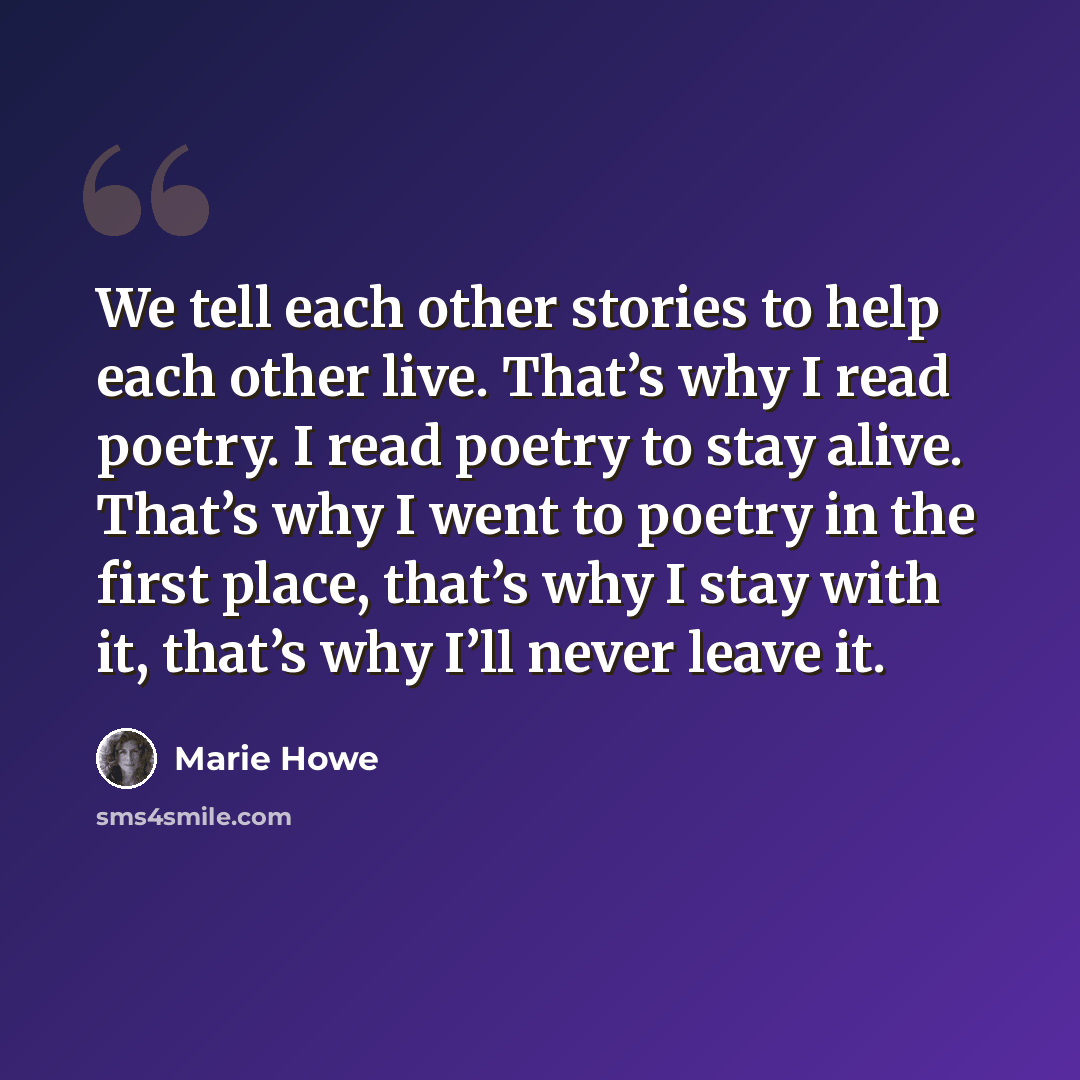 “We tell each other stories to help each other live. That’s why I read poetry. I read poetry to stay alive. That’s why I went to poetry in the first place, that’s why I stay with it, that’s why I’ll never leave it.” quote by Marie Howe