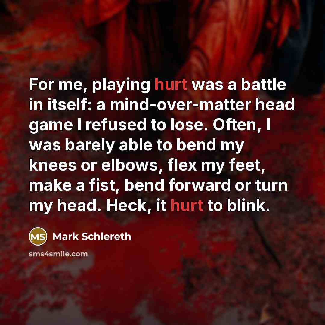 “For me, playing hurt was a battle in itself: a mind-over-matter head game I refused to lose. Often, I was barely able to bend my knees or elbows, flex my feet, make a fist, bend forward or turn my head. Heck, it hurt to blink.” quote by Mark Schlereth