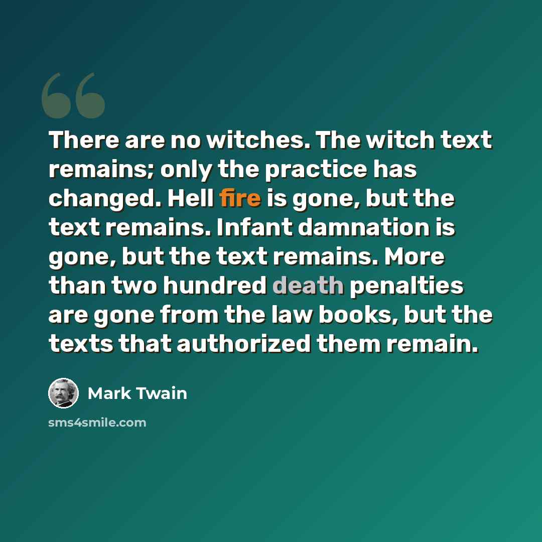 “There are no witches. The witch text remains; only the practice has changed. Hell fire is gone, but the text remains. Infant damnation is gone, but the text remains. More than two hundred death penalties are gone from the law books, but the texts that authorized them remain.” quote by Mark Twain