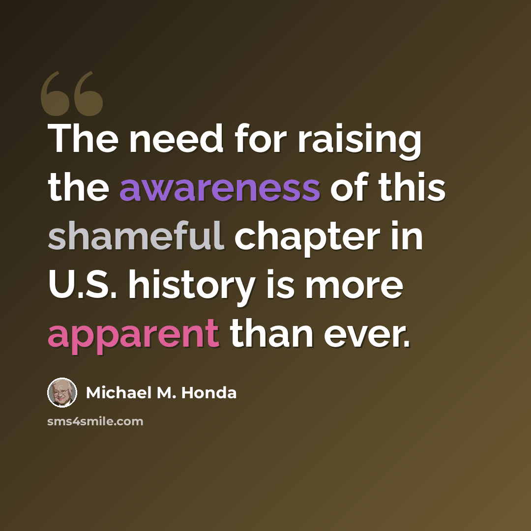 “The need for raising the awareness of this shameful chapter in U.S. history is more apparent than ever.” quote by Michael M. Honda
