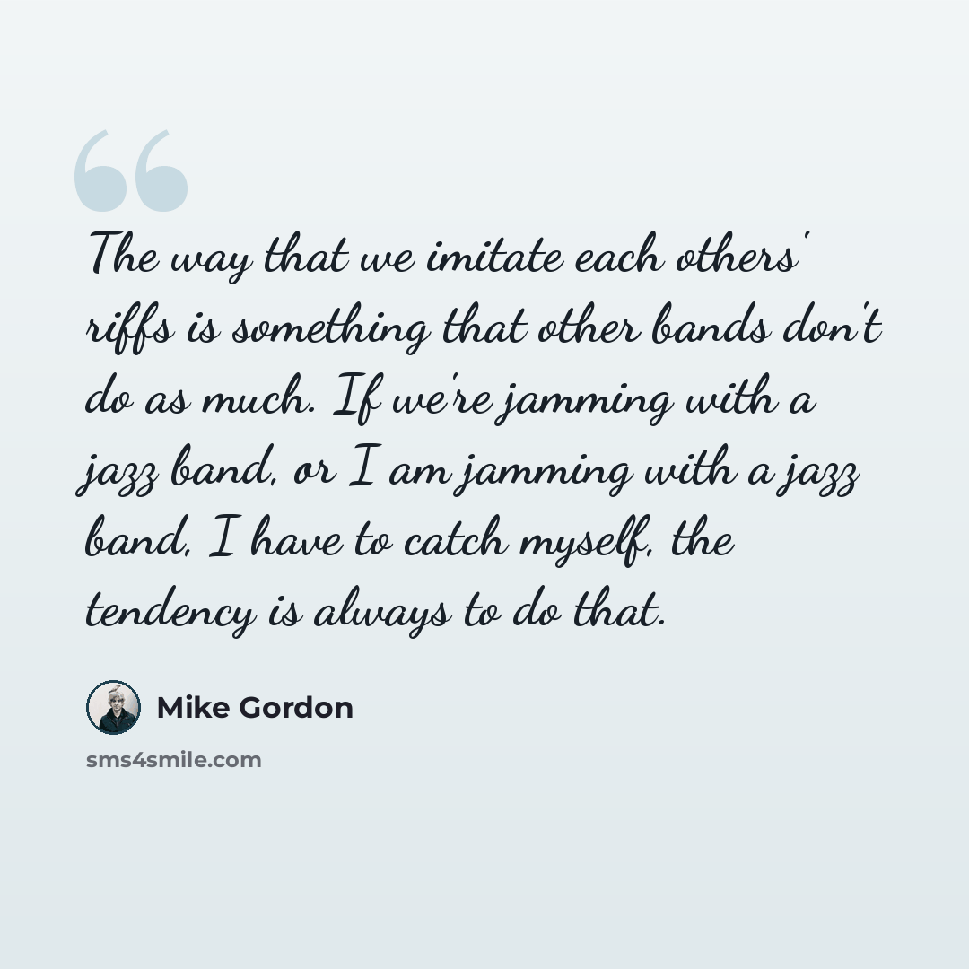 “The way that we imitate each others' riffs is something that other bands don't do as much. If we're jamming with a jazz band, or I am jamming with a jazz band, I have to catch myself, the tendency is always to do that.” quote by Mike Gordon