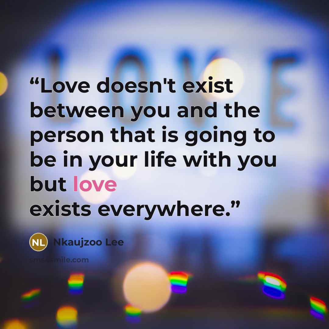 “Love doesn't exist between you and the person that is going to be in your life with you but love exists everywhere.” quote by Nkaujzoo Lee