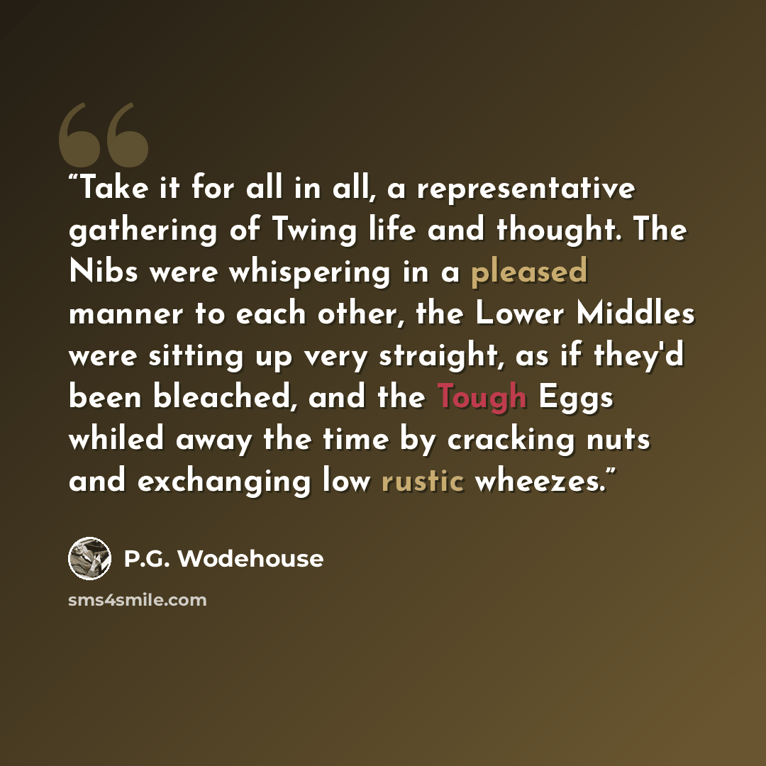 “Take it for all in all, a representative gathering of Twing life and thought. The Nibs were whispering in a pleased manner to each other, the Lower Middles were sitting up very straight, as if they'd been bleached, and the Tough Eggs whiled away the time by cracking nuts and exchanging low rustic…” quote by P.G. Wodehouse
