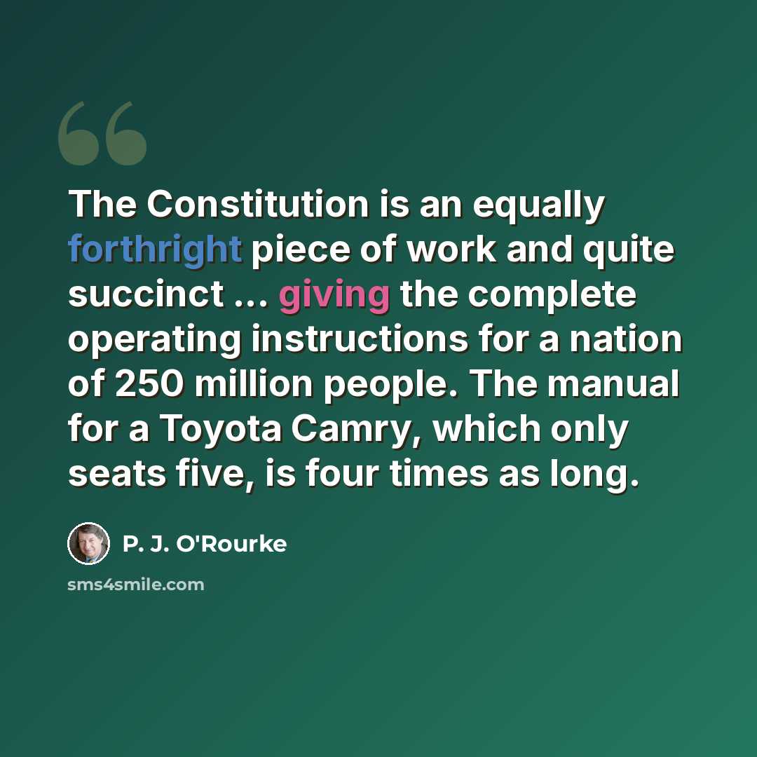 “The Constitution is an equally forthright piece of work and quite succinct ... giving the complete operating instructions for a nation of 250 million people. The manual for a Toyota Camry, which only seats five, is four times as long.” quote by P. J. O'Rourke