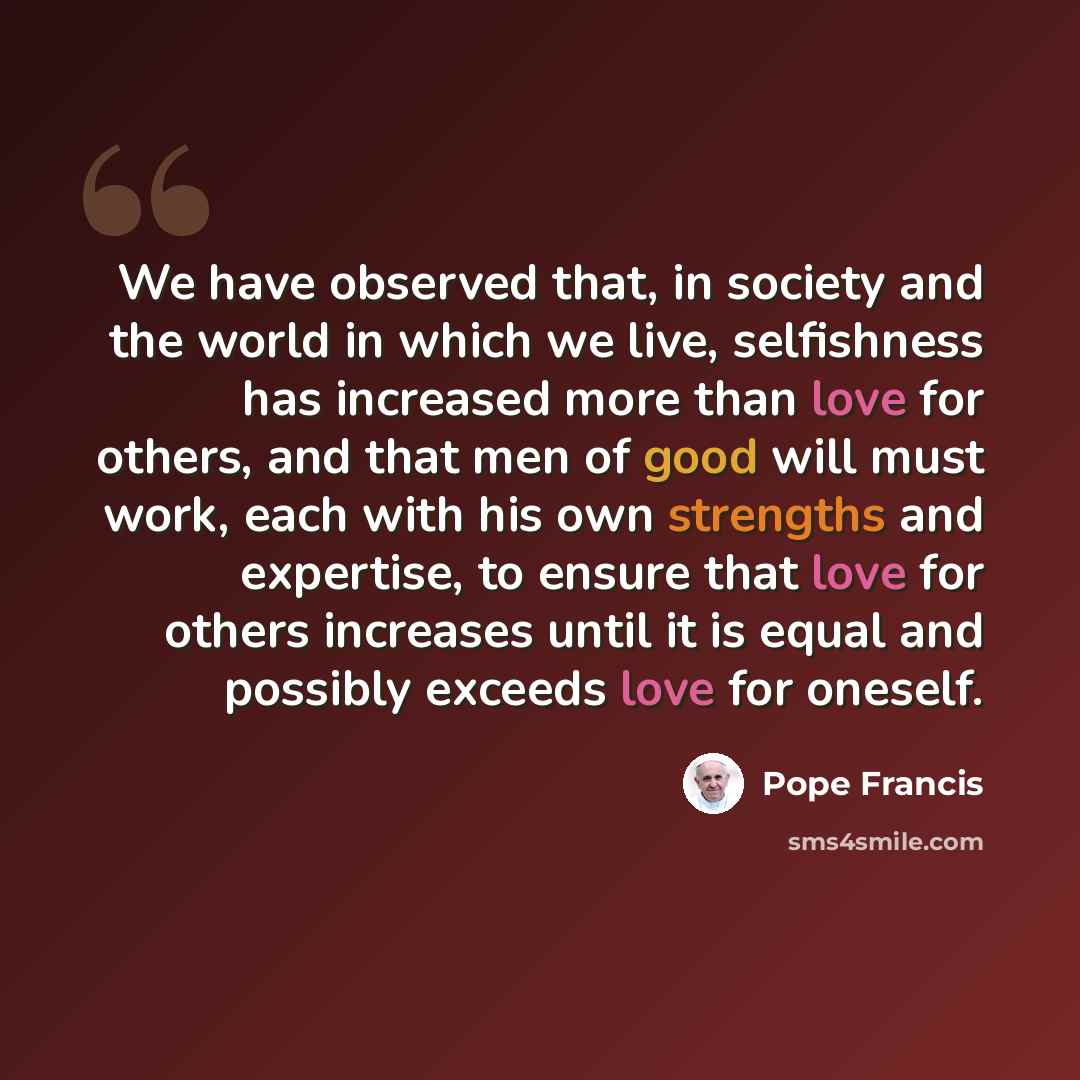 “We have observed that, in society and the world in which we live, selfishness has increased more than love for others, and that men of good will must work, each with his own strengths and expertise, to ensure that love for others increases until it is equal and possibly exceeds love for oneself.” quote by Pope Francis