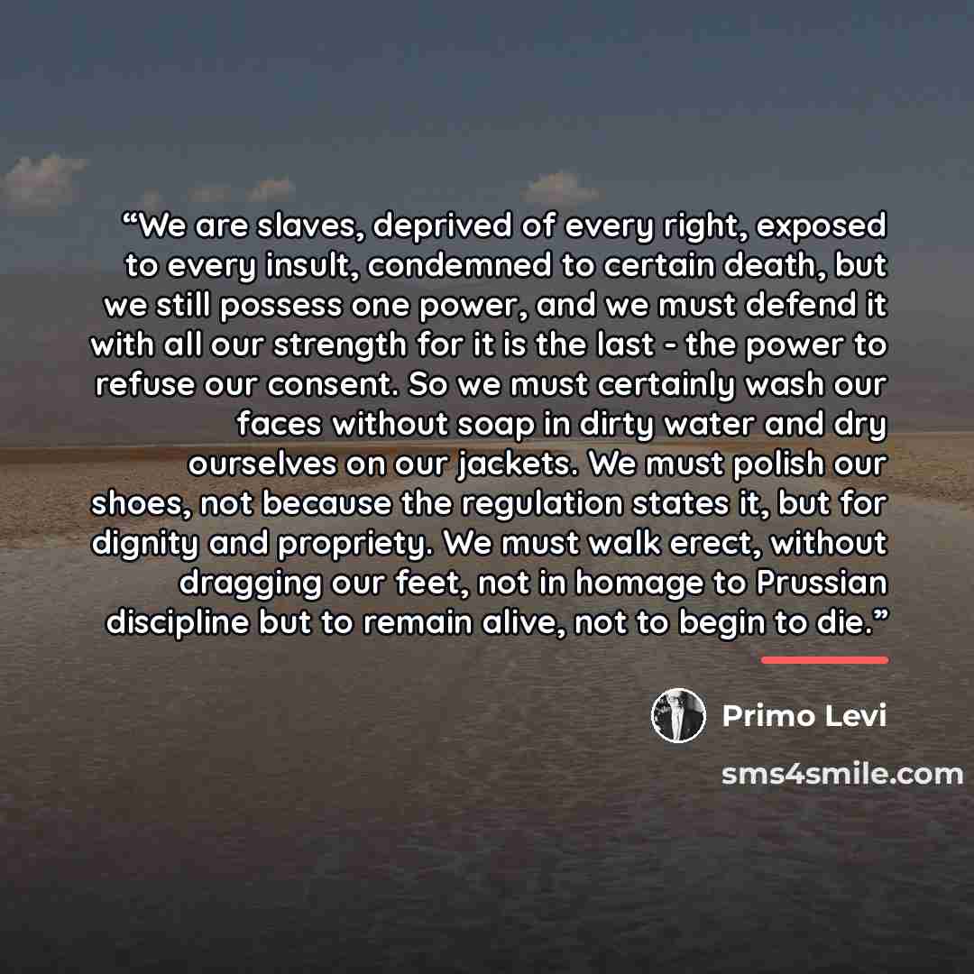 “We are slaves, deprived of every right, exposed to every insult, condemned to certain death, but we still possess one power, and we must defend it with all our strength for it is the last - the power to refuse our consent. So we must certainly wash our faces without soap in dirty water and dry…” quote by Primo Levi