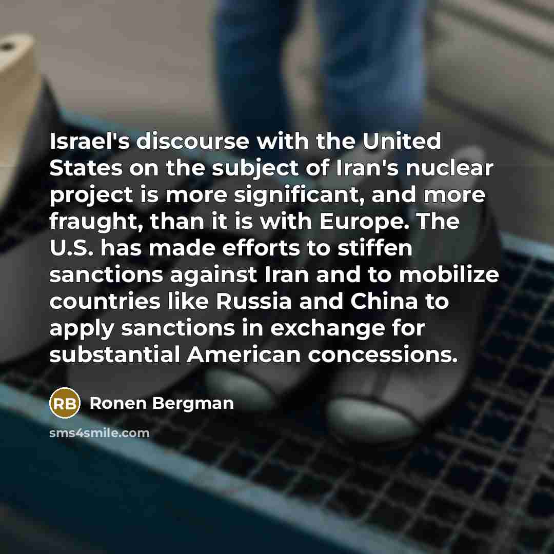“Israel's discourse with the United States on the subject of Iran's nuclear project is more significant, and more fraught, than it is with Europe. The U.S. has made efforts to stiffen sanctions against Iran and to mobilize countries like Russia and China to apply sanctions in exchange for…” quote by Ronen Bergman