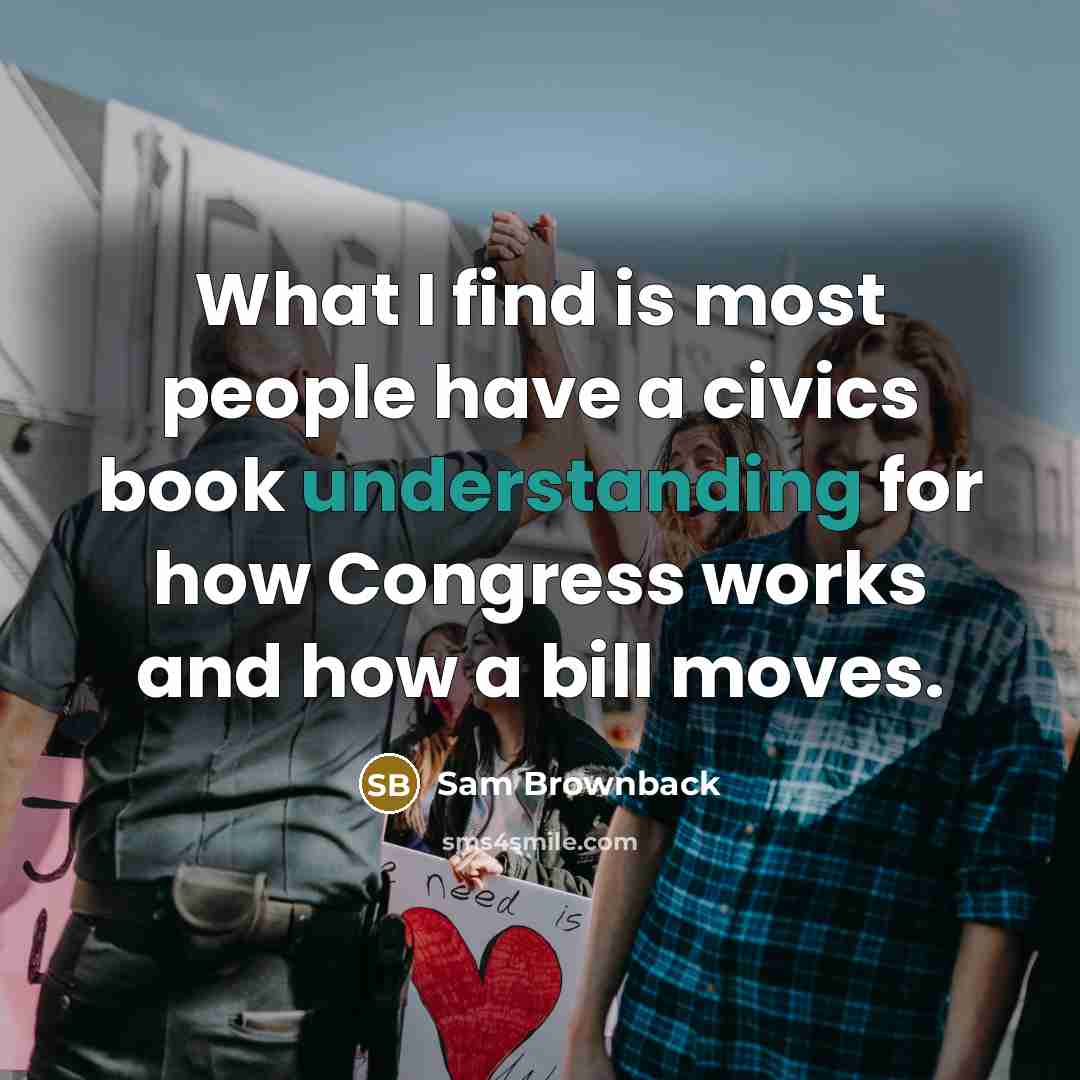 “What I find is most people have a civics book understanding for how Congress works and how a bill moves.” quote by Sam Brownback