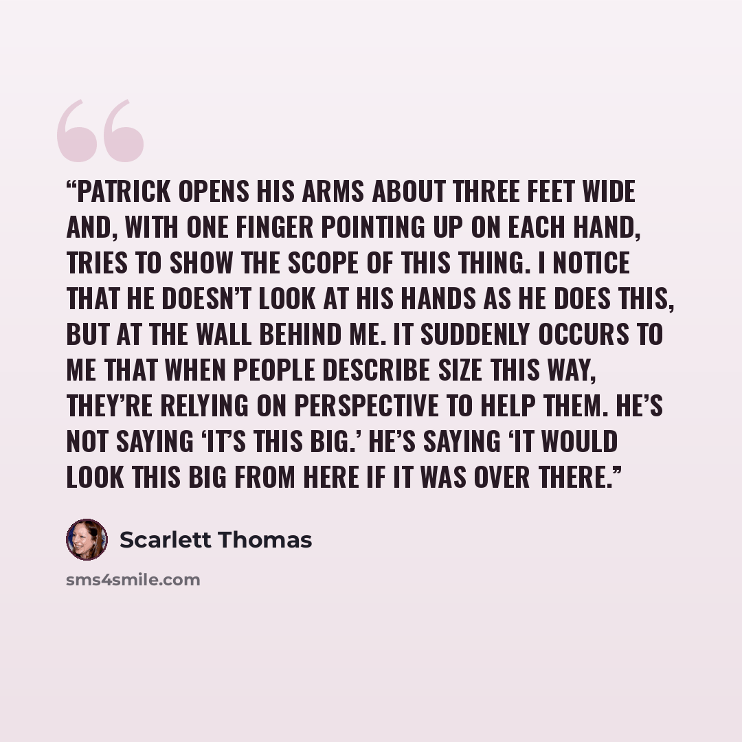 “Patrick opens his arms about three feet wide and, with one finger pointing up on each hand, tries to show the scope of this thing. I notice that he doesn’t look at his hands as he does this, but at the wall behind me. It suddenly occurs to me that when people describe size this way, they’re…” quote by Scarlett Thomas
