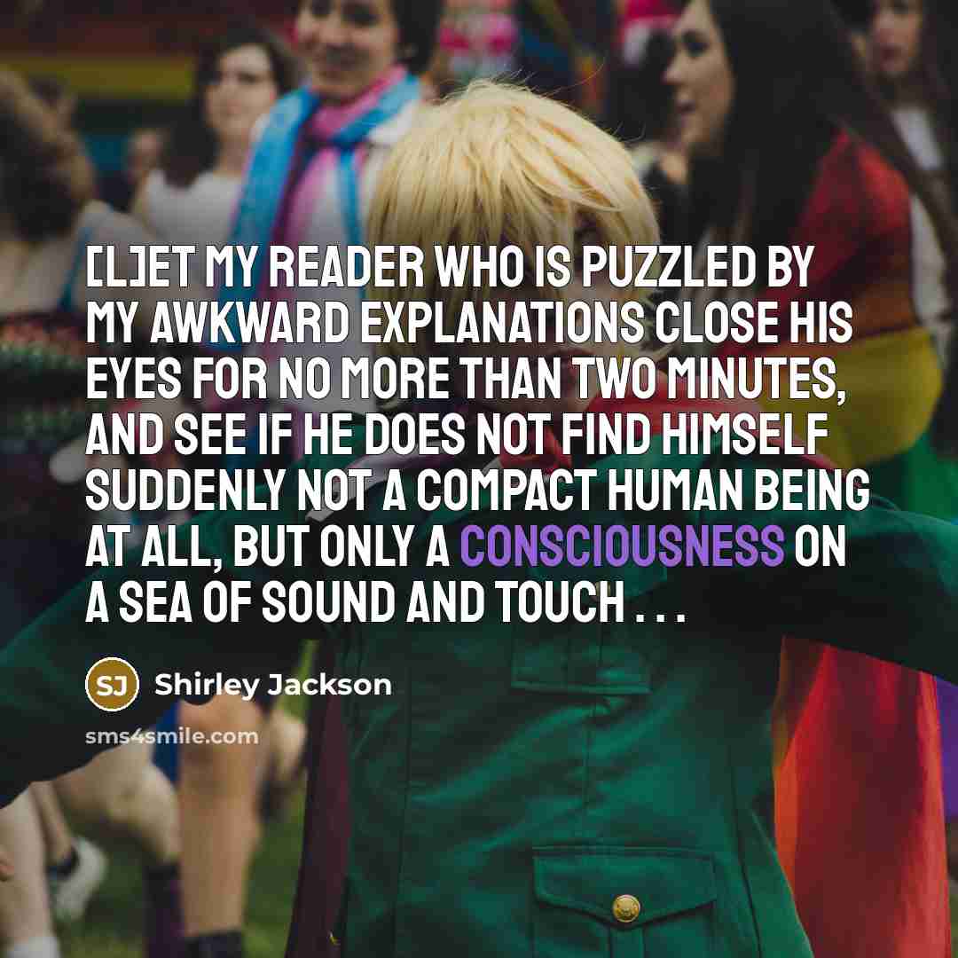 “[L]et my reader who is puzzled by my awkward explanations close his eyes for no more than two minutes, and see if he does not find himself suddenly not a compact human being at all, but only a consciousness on a sea of sound and touch . . .” quote by Shirley Jackson