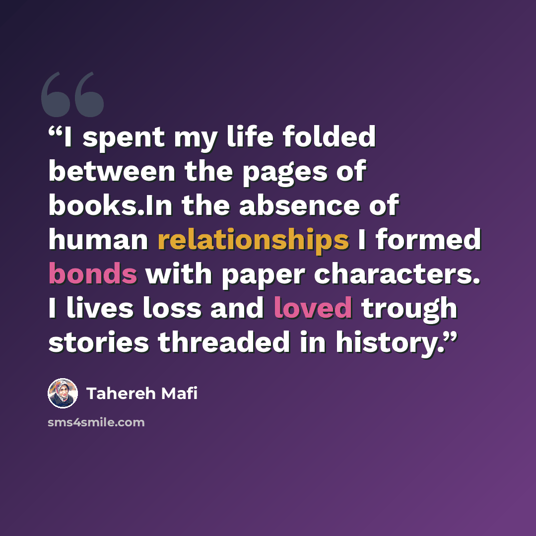 “I spent my life folded between the pages of books.In the absence of human relationships I formed bonds with paper characters. I lives loss and loved trough stories threaded in history.” quote by Tahereh Mafi