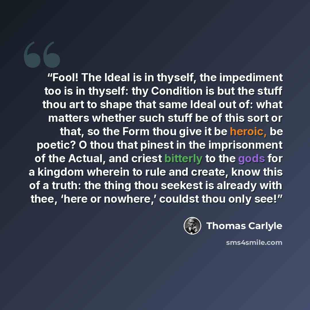 “Fool! The Ideal is in thyself, the impediment too is in thyself: thy Condition is but the stuff thou art to shape that same Ideal out of: what matters whether such stuff be of this sort or that, so the Form thou give it be heroic, be poetic? O thou that pinest in the imprisonment of the Actual…” quote by Thomas Carlyle