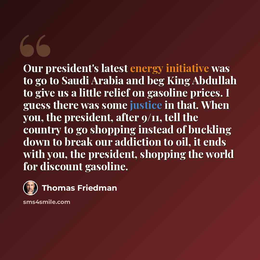 “Our president's latest energy initiative was to go to Saudi Arabia and beg King Abdullah to give us a little relief on gasoline prices. I guess there was some justice in that. When you, the president, after 9/11, tell the country to go shopping instead of buckling down to break our addiction to…” quote by Thomas Friedman